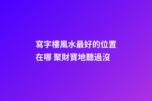 寫字樓風水最好的位置在哪 聚財寶地聽過沒